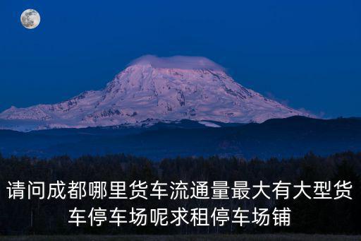 請問成都哪里貨車流通量最大有大型貨車停車場呢求租停車場鋪