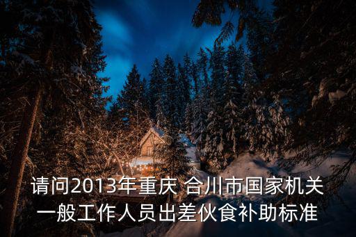 請問2013年重慶 合川市國家機關一般工作人員出差伙食補助標準