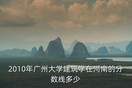 廣州大學(xué)建筑學(xué)考研分?jǐn)?shù)線，2010年廣州大學(xué)建筑學(xué)在河南的分?jǐn)?shù)線多少