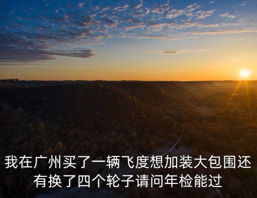我在廣州買了一輛飛度想加裝大包圍還有換了四個輪子請問年檢能過