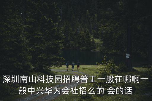 深圳南山科技園招聘普工一般在哪啊一般中興華為會社招么的 會的話