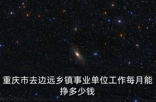 重慶市去邊遠鄉鎮事業單位工作每月能掙多少錢