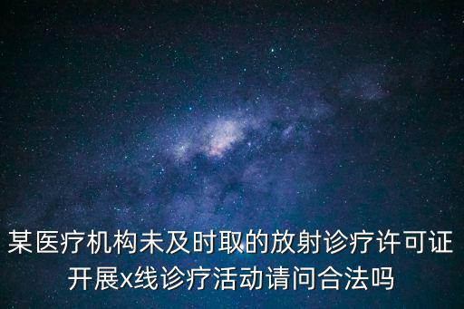 某醫療機構未及時取的放射診療許可證開展x線診療活動請問合法嗎