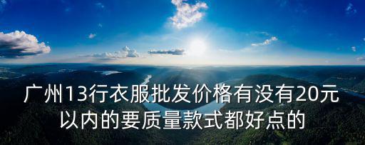 廣州13行衣服批發(fā)價(jià)格有沒有20元以內(nèi)的要質(zhì)量款式都好點(diǎn)的
