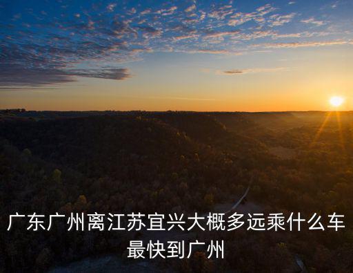 廣東廣州離江蘇宜興大概多遠乘什么車最快到廣州