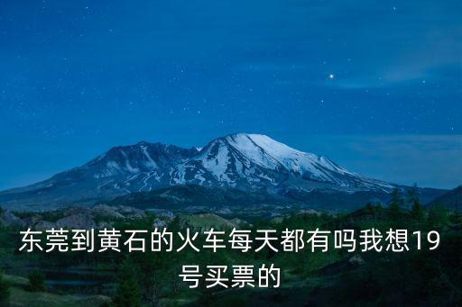 東莞東到黃石火車站時刻表，東莞到黃石的火車每天都有嗎我想19號買票的