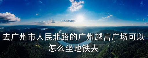 去廣州市人民北路的廣州越富廣場可以怎么坐地鐵去