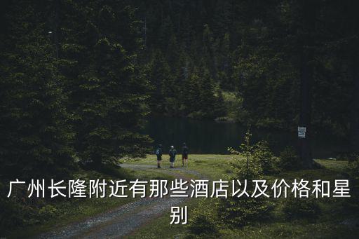 廣州長(zhǎng)隆附近有那些酒店以及價(jià)格和星別