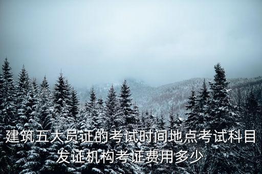 建筑五大員證的考試時間地點考試科目發證機構考證費用多少