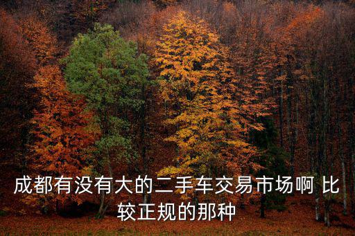 成都市二手車(chē)銷(xiāo)售情況，成都有沒(méi)有大的二手車(chē)交易市場(chǎng)啊 比較正規(guī)的那種