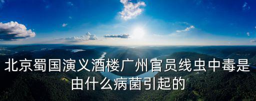 北京蜀國演義酒樓廣州官員線蟲中毒是由什么病菌引起的