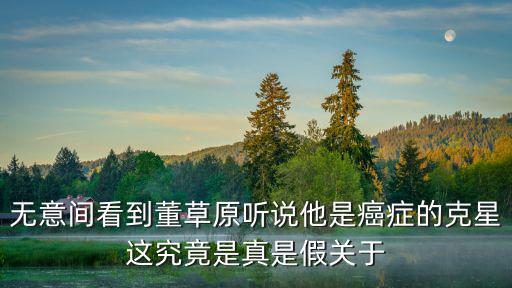 無意間看到董草原聽說他是癌癥的克星這究竟是真是假關于