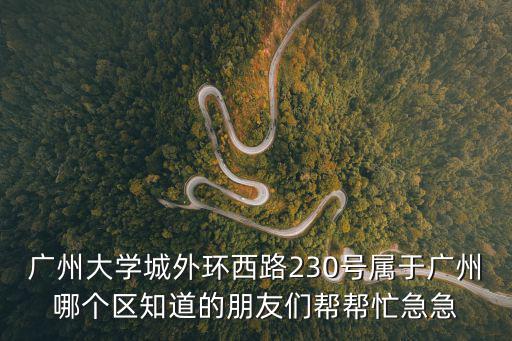 廣州大學城外環西路230號屬于廣州哪個區知道的朋友們幫幫忙急急