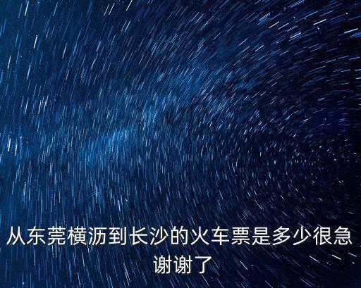 從東莞橫瀝到長沙的火車票是多少很急 謝謝了