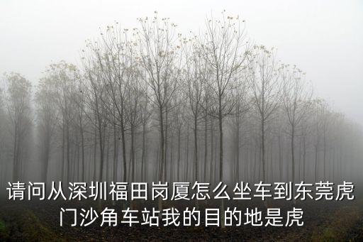 請問從深圳福田崗廈怎么坐車到東莞虎門沙角車站我的目的地是虎