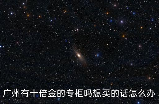 廣州有十倍金的專柜嗎想買的話怎么辦