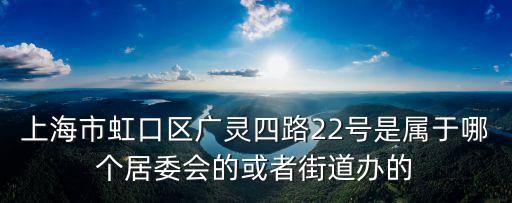 上海市虹口區廣靈四路22號是屬于哪個居委會的或者街道辦的