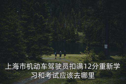 上海市機動車駕駛員扣滿12分重新學習和考試應該去哪里
