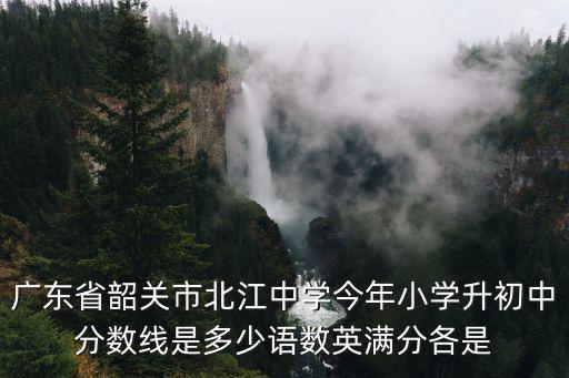廣東省韶關(guān)市北江中學(xué)今年小學(xué)升初中分數(shù)線是多少語數(shù)英滿分各是
