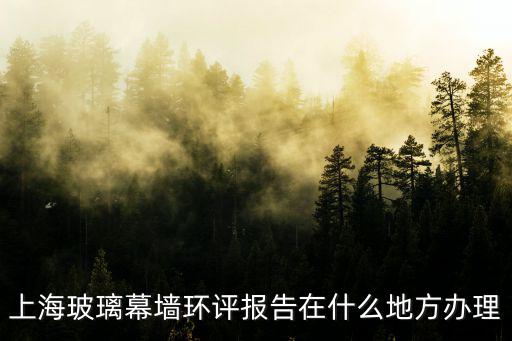 上海玻璃幕墻環(huán)評(píng)報(bào)告在什么地方辦理