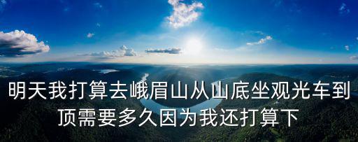 明天我打算去峨眉山從山底坐觀光車到頂需要多久因?yàn)槲疫€打算下