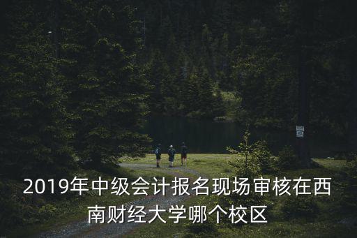2019年中級會計報名現場審核在西南財經大學哪個校區