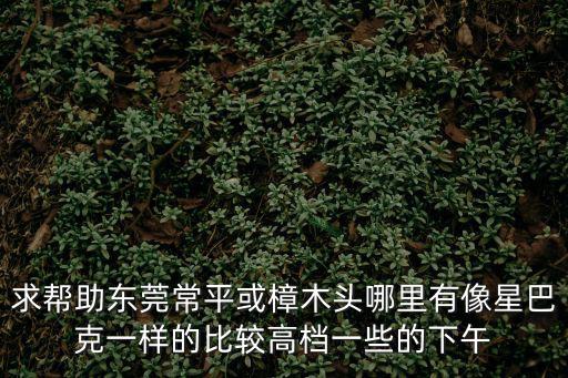 求幫助東莞常平或樟木頭哪里有像星巴克一樣的比較高檔一些的下午