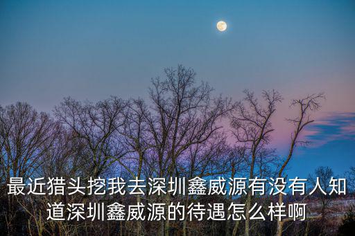 最近獵頭挖我去深圳鑫威源有沒有人知道深圳鑫威源的待遇怎么樣啊