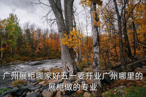 廣州展柜哪家好五一要開業廣州哪里的展柜做的專業