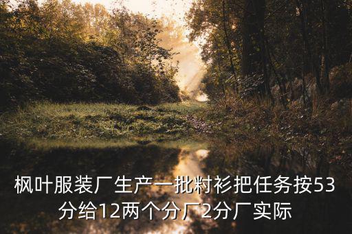 楓葉服裝廠生產一批籿衫把任務按53分給12兩個分廠2分廠實際