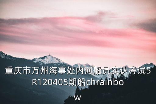 重慶市漁 政船舶管理條例，重慶市萬州海事處內河船員實認考試5R120405期船chrainbow