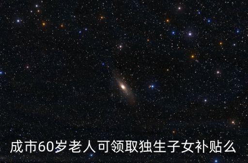 成都市六十周歲獨生子女政策，成市60歲老人可領取獨生子女補貼么