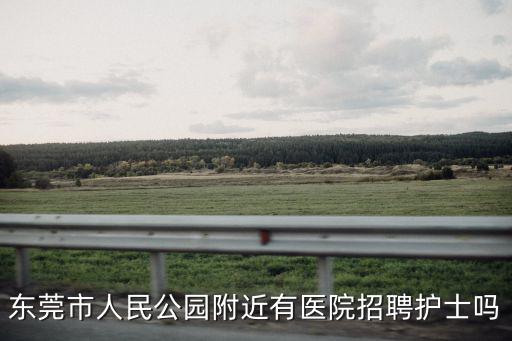 東莞市人民公園附近有醫院招聘護士嗎