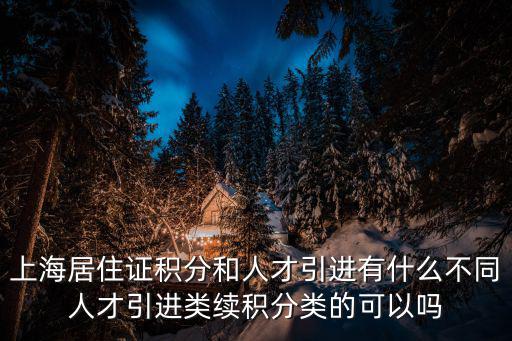 上海居住證積分和人才引進有什么不同人才引進類續積分類的可以嗎