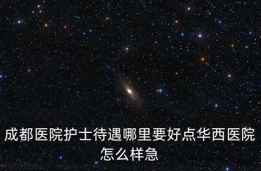成都醫院護士待遇哪里要好點華西醫院怎么樣急