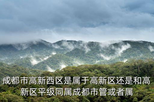 成都市高新西區是屬于高新區還是和高新區平級同屬成都市管或者屬