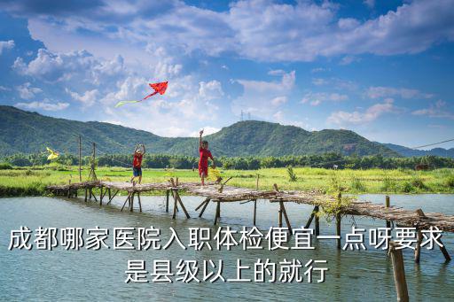 成都哪家醫院入職體檢便宜一點呀要求是縣級以上的就行