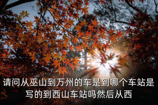 請問從巫山到萬州的車是到哪個車站是寫的到西山車站嗎然后從西