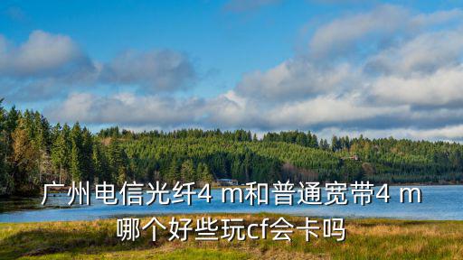 廣州電信光纖4 m和普通寬帶4 m哪個好些玩cf會卡嗎