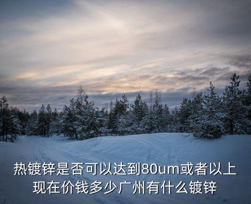 熱鍍鋅是否可以達到80um或者以上現(xiàn)在價錢多少廣州有什么鍍鋅