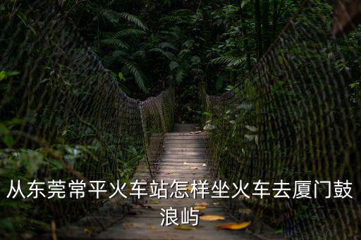從東莞常平火車站怎樣坐火車去廈門鼓浪嶼