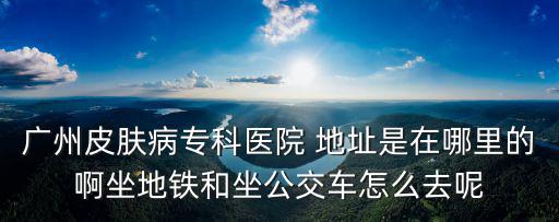 廣州市越秀區環市中路270號，廣州皮膚病專科醫院 地址是在哪里的啊坐地鐵和坐公交車怎么去呢