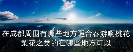 在成都周圍有哪些地方適合春游啊桃花梨花之類的在哪些地方可以