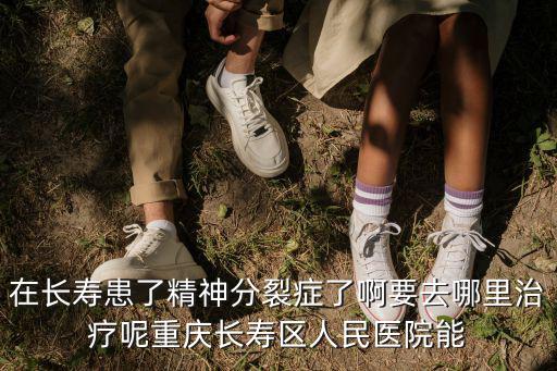 在長壽患了精神分裂癥了啊要去哪里治療呢重慶長壽區人民醫院能