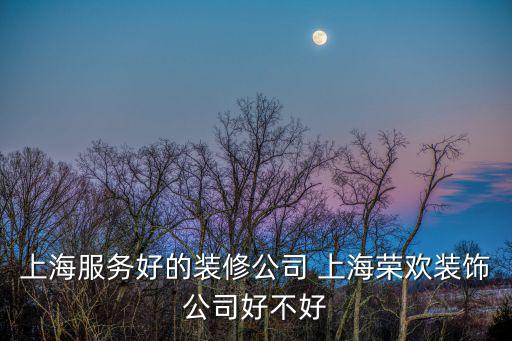 上海服務好的裝修公司 上海榮歡裝飾公司好不好