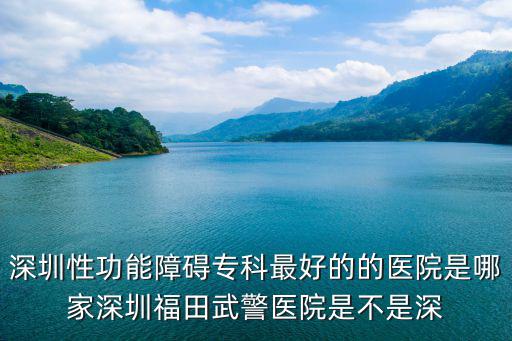 深圳性功能障礙專科最好的的醫院是哪家深圳福田武警醫院是不是深