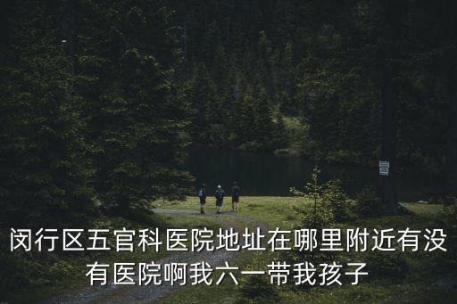 閔行區五官科醫院地址在哪里附近有沒有醫院啊我六一帶我孩子