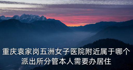 重慶袁家崗五洲女子醫院附近屬于哪個派出所分管本人需要辦居住