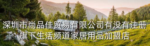深圳市尚品佳貿易有限公司有沒有注冊旗下生活頻道家居用品加盟店
