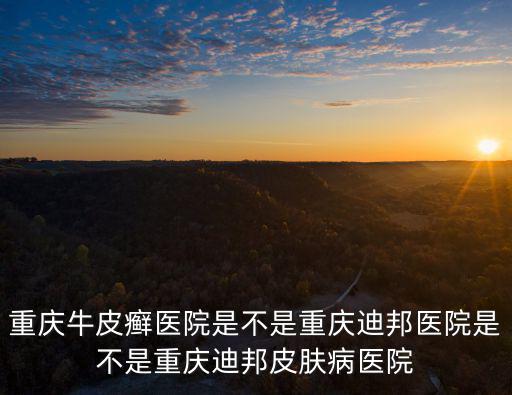 重慶牛皮癬醫院是不是重慶迪邦醫院是不是重慶迪邦皮膚病醫院